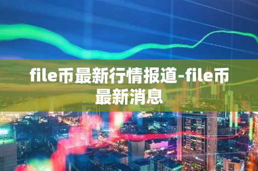 file币最新行情报道-file币最新消息