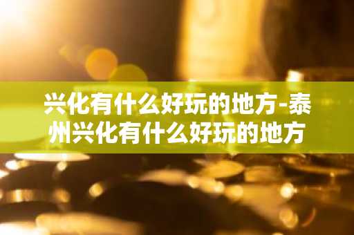 兴化有什么好玩的地方-泰州兴化有什么好玩的地方