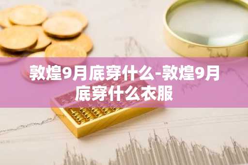 敦煌9月底穿什么-敦煌9月底穿什么衣服
