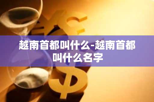 越南首都叫什么-越南首都叫什么名字