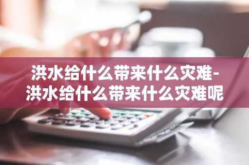 洪水给什么带来什么灾难-洪水给什么带来什么灾难呢