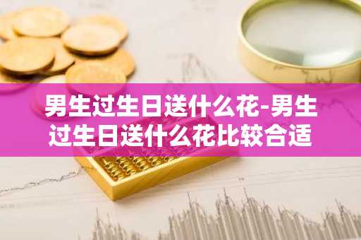 男生过生日送什么花-男生过生日送什么花比较合适