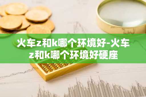 火车z和k哪个环境好-火车z和k哪个环境好硬座