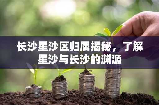 长沙星沙区归属揭秘，了解星沙与长沙的渊源