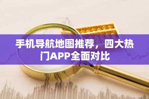 手机导航地图推荐，四大热门APP全面对比