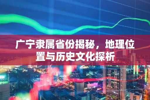 广宁隶属省份揭秘，地理位置与历史文化探析