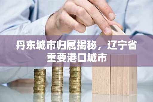 丹东城市归属揭秘，辽宁省重要港口城市