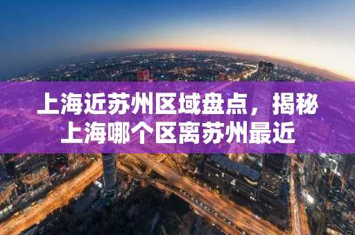 上海近苏州区域盘点，揭秘上海哪个区离苏州最近
