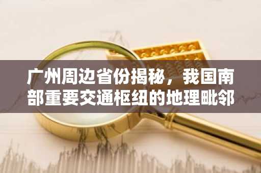 广州周边省份揭秘，我国南部重要交通枢纽的地理毗邻