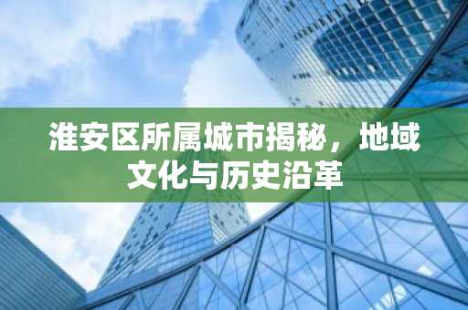 淮安区所属城市揭秘，地域文化与历史沿革