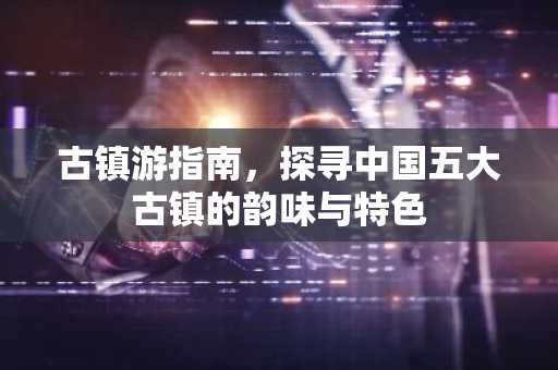 古镇游指南，探寻中国五大古镇的韵味与特色