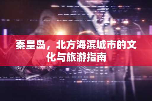 秦皇岛，北方海滨城市的文化与旅游指南