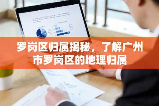 罗岗区归属揭秘，了解广州市罗岗区的地理归属
