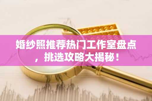 婚纱照推荐热门工作室盘点，挑选攻略大揭秘！