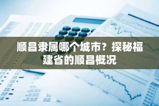 顺昌隶属哪个城市？探秘福建省的顺昌概况