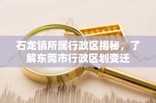石龙镇所属行政区揭秘，了解东莞市行政区划变迁