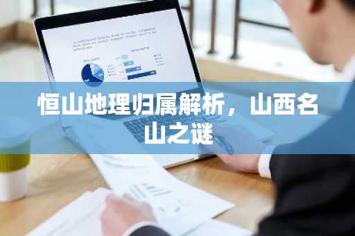 恒山地理归属解析，山西名山之谜