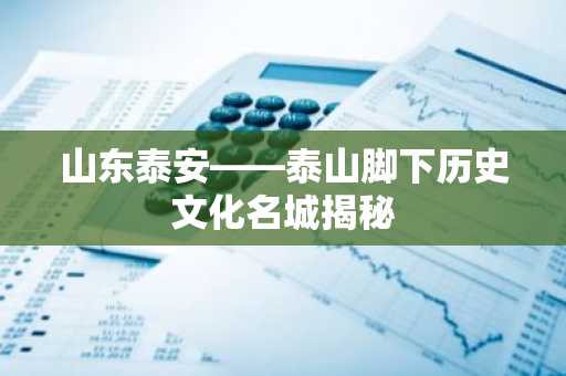 山东泰安——泰山脚下历史文化名城揭秘