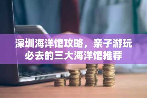 深圳海洋馆攻略，亲子游玩必去的三大海洋馆推荐