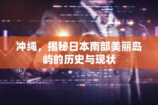 冲绳，揭秘日本南部美丽岛屿的历史与现状