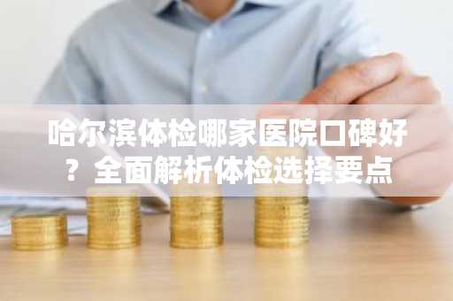 哈尔滨体检哪家医院口碑好？全面解析体检选择要点