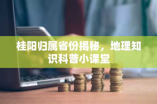 桂阳归属省份揭秘，地理知识科普小课堂