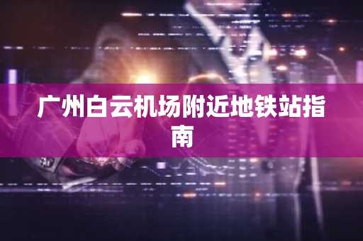 广州白云机场附近地铁站指南