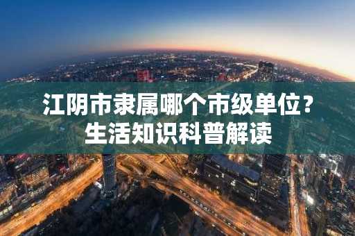 江阴市隶属哪个市级单位？生活知识科普解读