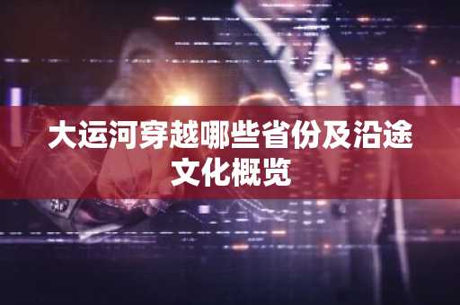 大运河穿越哪些省份及沿途文化概览