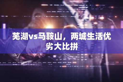 芜湖vs马鞍山，两城生活优劣大比拼