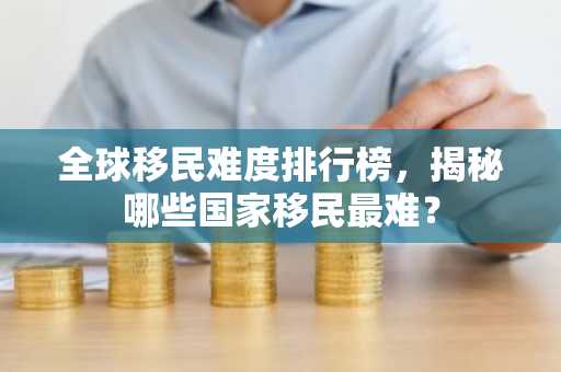 全球移民难度排行榜，揭秘哪些国家移民最难？