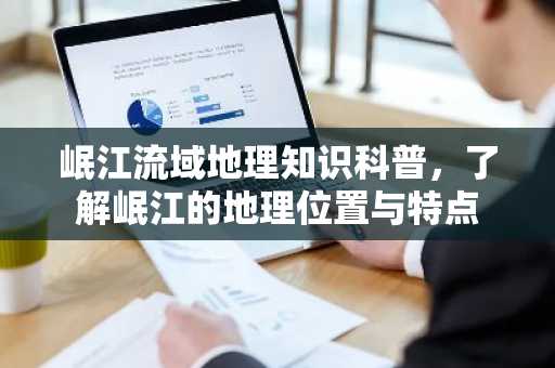 岷江流域地理知识科普，了解岷江的地理位置与特点