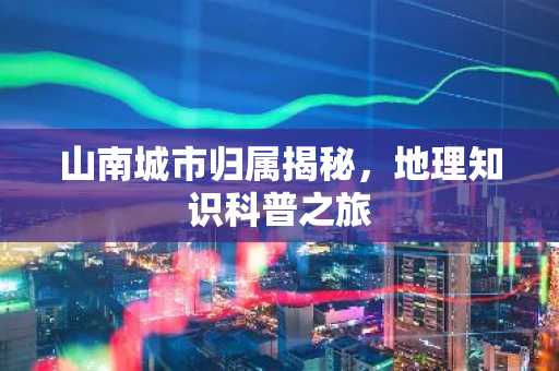 山南城市归属揭秘，地理知识科普之旅