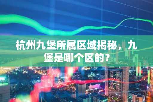 杭州九堡所属区域揭秘，九堡是哪个区的？
