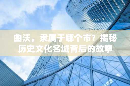 曲沃，隶属于哪个市？揭秘历史文化名城背后的故事