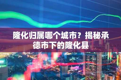 隆化归属哪个城市？揭秘承德市下的隆化县