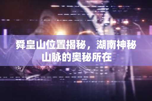 舜皇山位置揭秘，湖南神秘山脉的奥秘所在