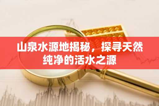 山泉水源地揭秘，探寻天然纯净的活水之源