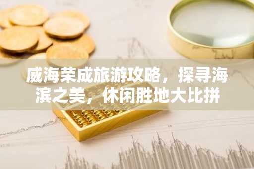 威海荣成旅游攻略，探寻海滨之美，休闲胜地大比拼