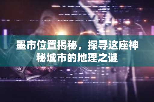 墨市位置揭秘，探寻这座神秘城市的地理之谜