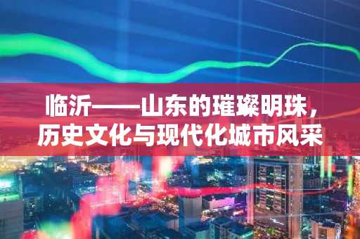 临沂——山东的璀璨明珠，历史文化与现代化城市风采