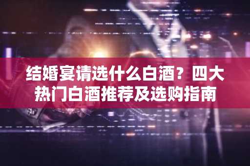 结婚宴请选什么白酒？四大热门白酒推荐及选购指南