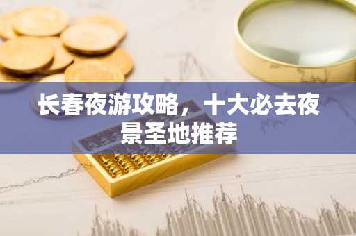 长春夜游攻略，十大必去夜景圣地推荐