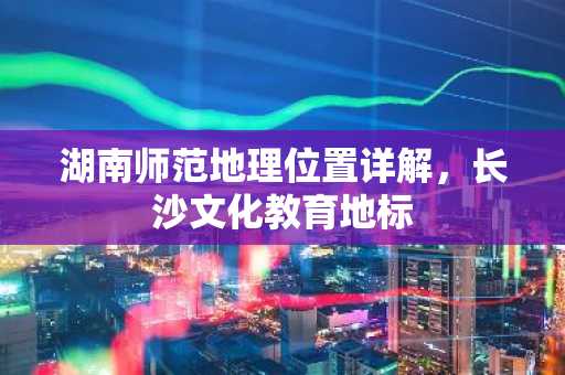湖南师范地理位置详解，长沙文化教育地标