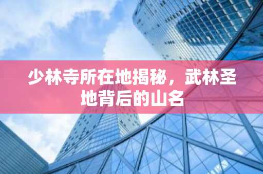 少林寺所在地揭秘，武林圣地背后的山名