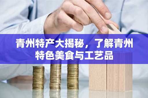 青州特产大揭秘，了解青州特色美食与工艺品