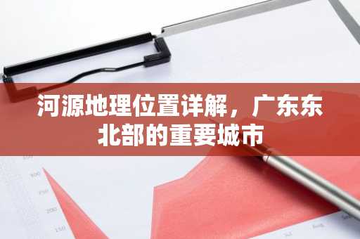 河源地理位置详解，广东东北部的重要城市