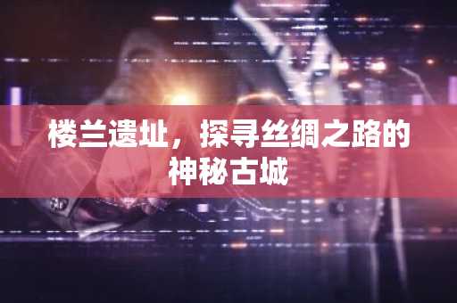 楼兰遗址，探寻丝绸之路的神秘古城