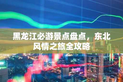 黑龙江必游景点盘点，东北风情之旅全攻略