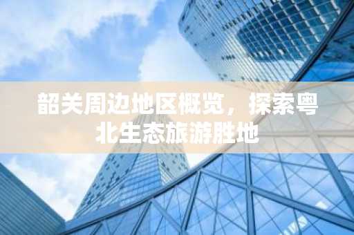 韶关周边地区概览，探索粤北生态旅游胜地